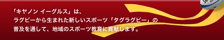 「キヤノン イーグルス」は、ラグビーから生まれた新しいスポーツ「タグラグビー※」の普及を通して、地域のスポーツ教育に貢献します。